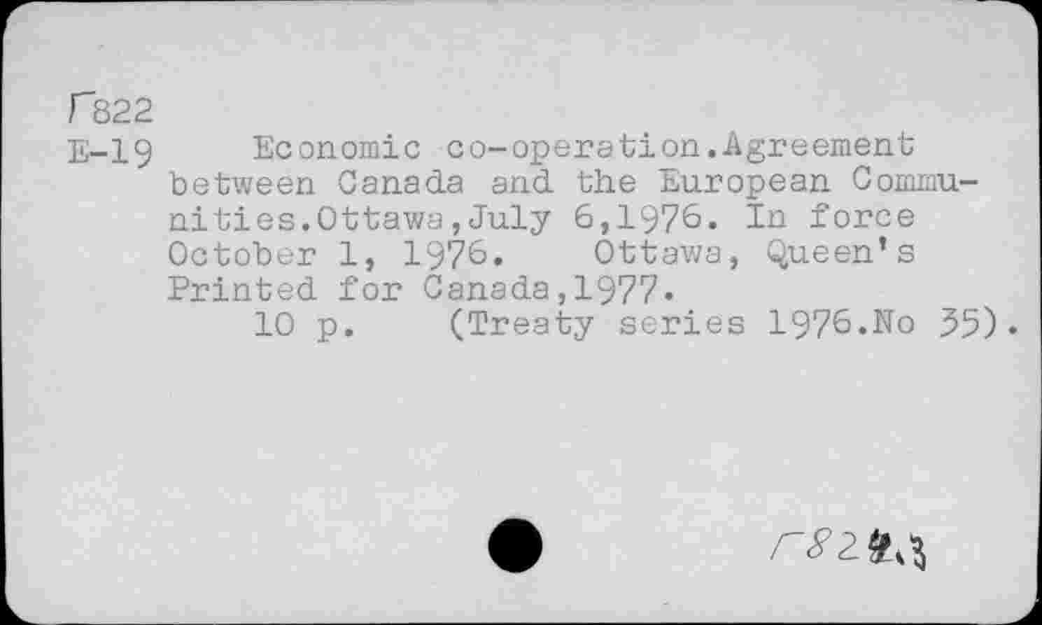 ﻿r822
E-19 Economic co-operation.Agreement between Canada and the European Communi ties.Ottawa , July 6,1976. In force October 1, 1976. Ottawa, Queen’s Printed for Canada,1977*
10 p. (Treaty series 1976.No 35)•
